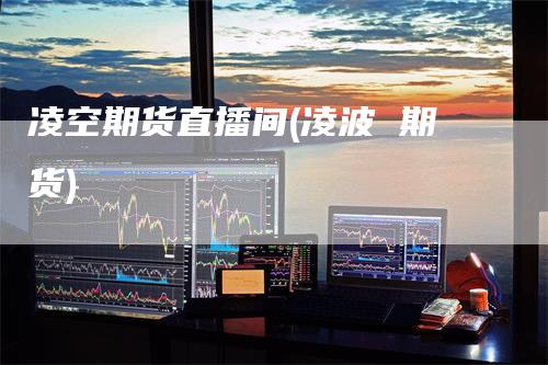 凌空期货直播间(凌波 期货)