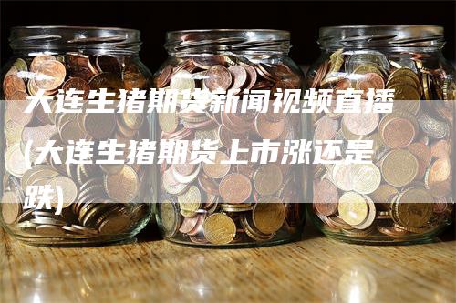大连生猪期货新闻视频直播(大连生猪期货上市涨还是跌)