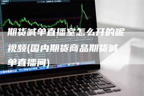 期货喊单直播室怎么开的呢视频(国内期货商品期货喊单直播间)