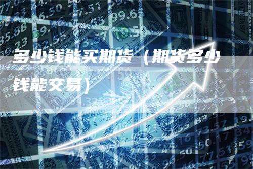 多少钱能买期货（期货多少钱能交易）
