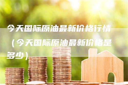 今天国际原油最新价格行情（今天国际原油最新价格是多少）