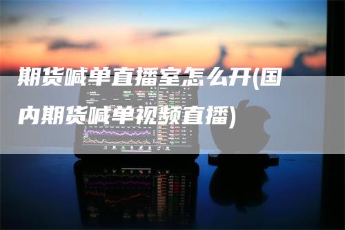 期货喊单直播室怎么开(国内期货喊单视频直播)