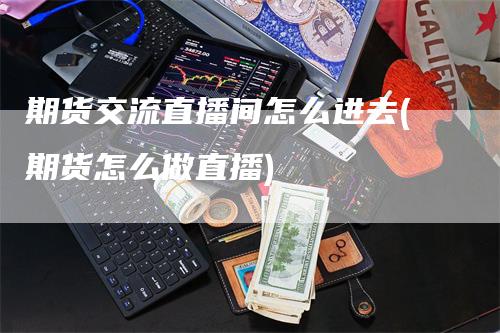 期货交流直播间怎么进去(期货怎么做直播)