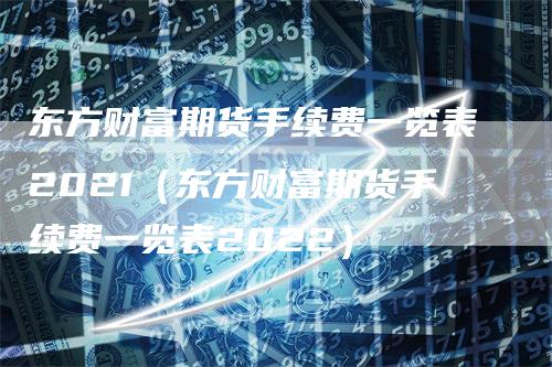 东方财富期货手续费一览表2021（东方财富期货手续费一览表2022）