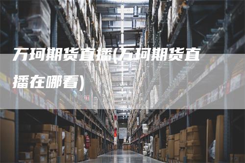 万珂期货直播(万珂期货直播在哪看)