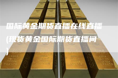 国际黄金期货直播在线直播(现货黄金国际期货直播间)