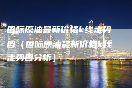 国际原油最新价格k线走势图（国际原油最新价格k线走势图分析）