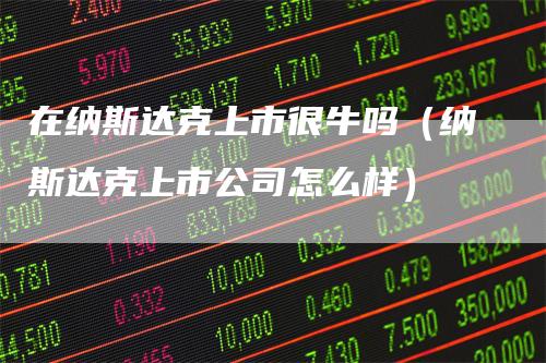 在纳斯达克上市很牛吗（纳斯达克上市公司怎么样）
