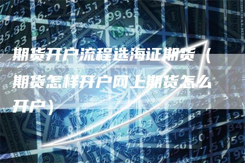 期货开户流程选海证期货（期货怎样开户网上期货怎么开户）