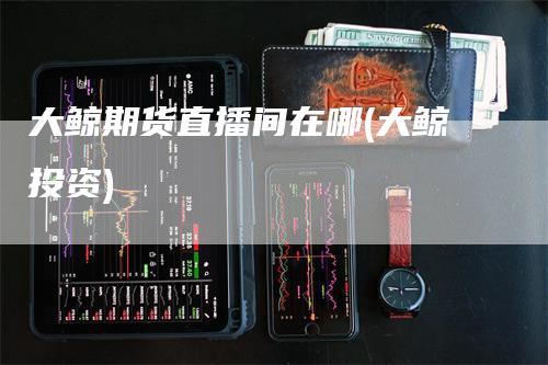 大鲸期货直播间在哪(大鲸投资)