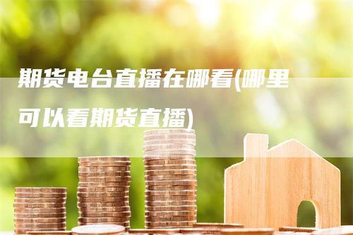 期货电台直播在哪看(哪里可以看期货直播)