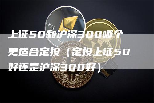 上证50和沪深300哪个更适合定投（定投上证50好还是沪深300好）