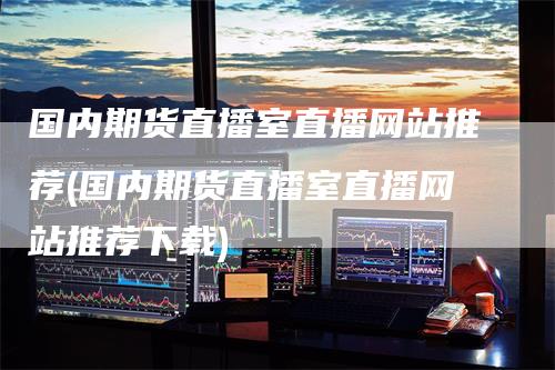 国内期货直播室直播网站推荐(国内期货直播室直播网站推荐下载)