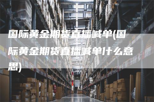 国际黄金期货直播喊单(国际黄金期货直播喊单什么意思)