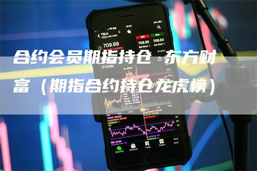 合约会员期指持仓 东方财富（期指合约持仓龙虎榜）