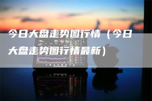 今日大盘走势图行情（今日大盘走势图行情最新）