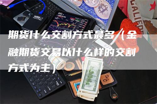 期货什么交割方式最多（金融期货交易以什么样的交割方式为主）