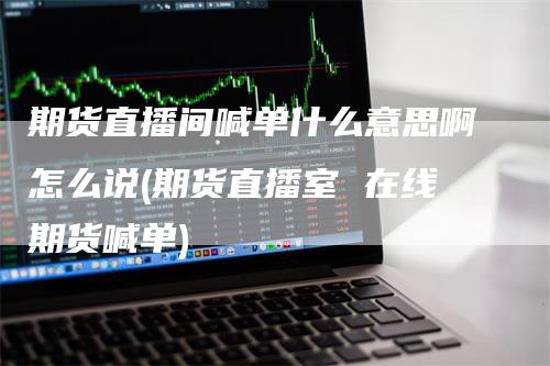期货直播间喊单什么意思啊怎么说(期货直播室 在线期货喊单)