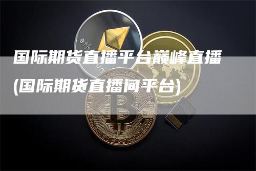 国际期货直播平台巅峰直播(国际期货直播间平台)