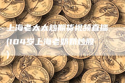 上海老太太炒期货视频直播(104岁上海老奶奶炒股)