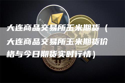大连商品交易所玉米期货（大连商品交易所玉米期货价格与今日期货实时行情）