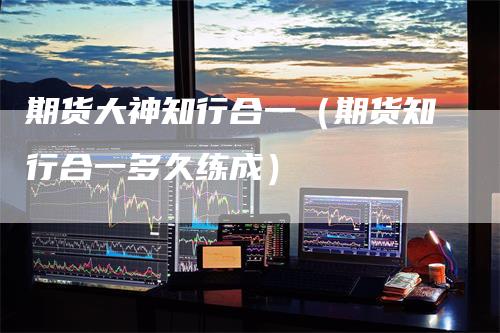 期货大神知行合一（期货知行合一多久练成）