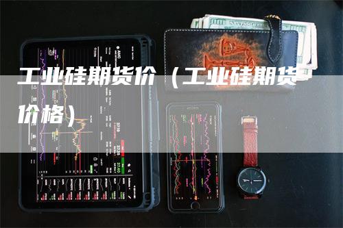 工业硅期货价（工业硅期货价格）