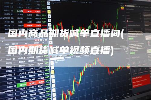国内商品期货喊单直播间(国内期货喊单视频直播)
