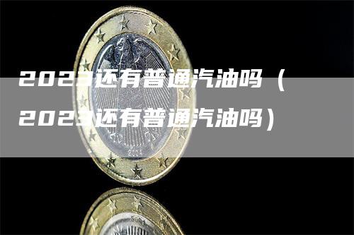 2023还有普通汽油吗（2023还有普通汽油吗）