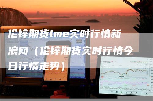 伦锌期货lme实时行情新浪网（伦锌期货实时行情今日行情走势）