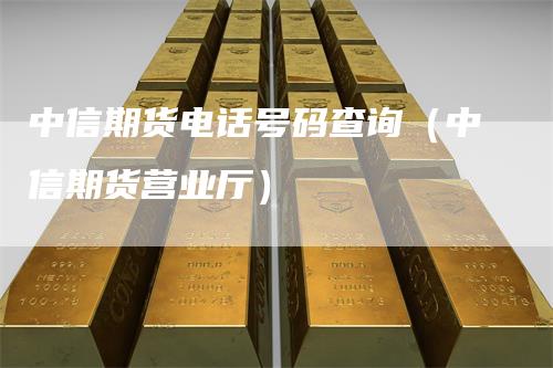 中信期货电话号码查询（中信期货营业厅）