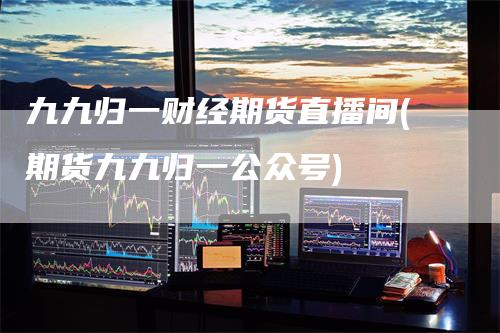 九九归一财经期货直播间(期货九九归一公众号)