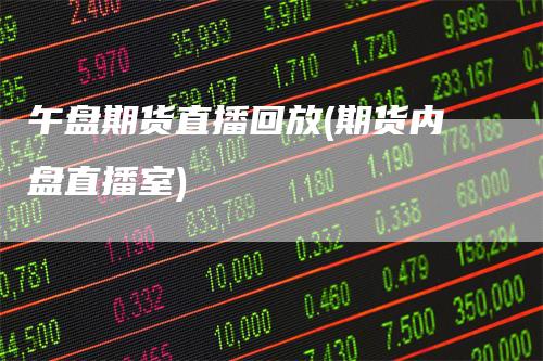 午盘期货直播回放(期货内盘直播室)