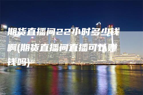 期货直播间22小时多少钱啊(期货直播间直播可以赚钱吗)