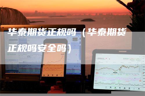 华泰期货正规吗（华泰期货正规吗安全吗）