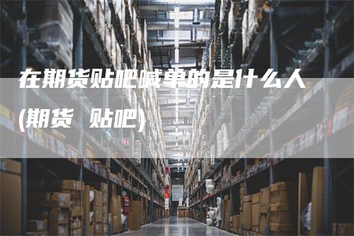 在期货贴吧喊单的是什么人(期货 贴吧)