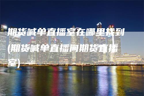 期货喊单直播室在哪里找到(期货喊单直播间期货直播室)