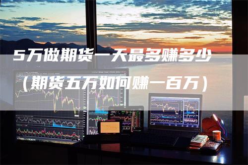 5万做期货一天最多赚多少（期货五万如何赚一百万）