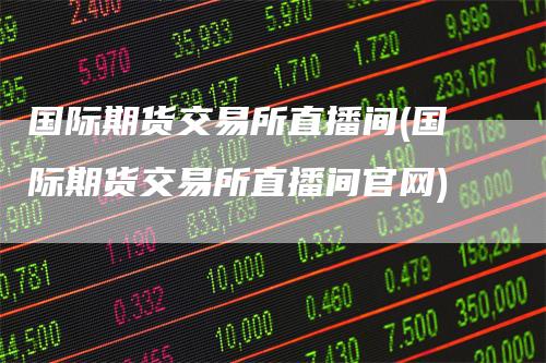 国际期货交易所直播间(国际期货交易所直播间官网)