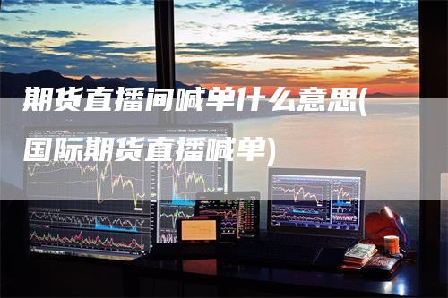 期货直播间喊单什么意思(国际期货直播喊单)