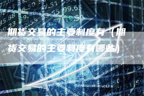 期货交易的主要制度有（期货交易的主要制度有哪些）