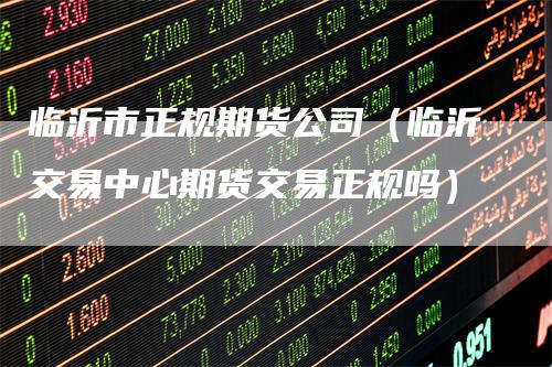 临沂市正规期货公司(临沂交易中心期货交易正规吗)-新惠期货