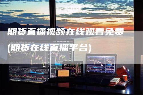 期货直播视频在线观看免费(期货在线直播平台)
