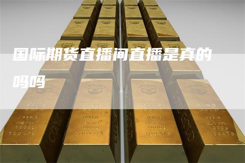国际期货直播间直播是真的吗吗