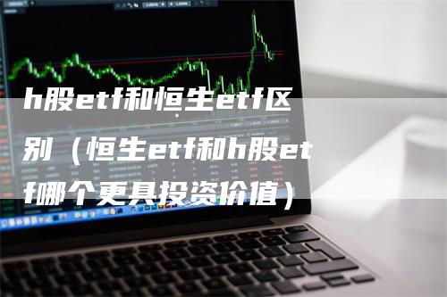 h股etf和恒生etf区别（恒生etf和h股etf哪个更具投资价值）