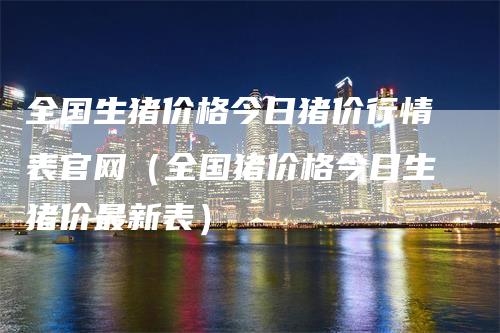 全国生猪价格今日猪价行情表官网（全国猪价格今日生猪价最新表）