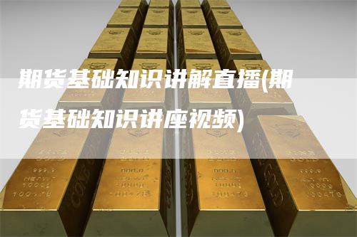 期货基础知识讲解直播(期货基础知识讲座视频)