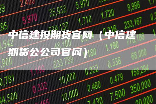 中信建投期货官网（中信建期货公公司官网）