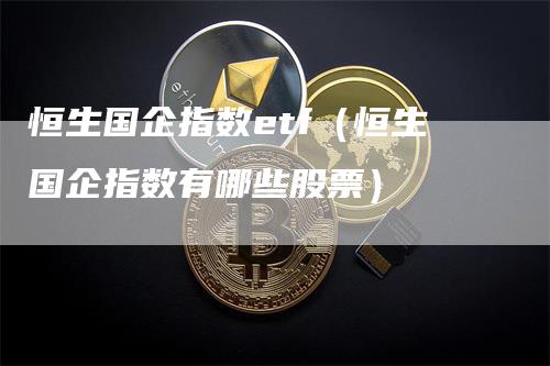 恒生国企指数etf（恒生国企指数有哪些股票）