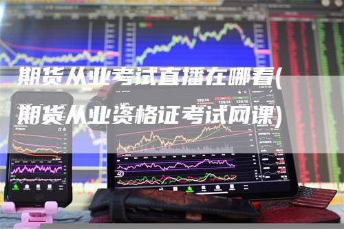 期货从业考试直播在哪看(期货从业资格证考试网课)